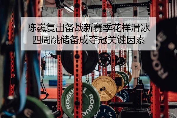 陈巍复出备战新赛季花样滑冰 四周跳储备成夺冠关键因素